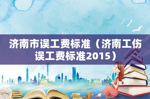 濟南市誤工費標準（濟南工傷誤工費標準2015）