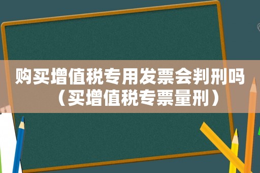 購買增值稅專用發(fā)票會判刑嗎（買增值稅專票量刑）