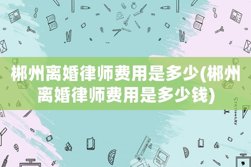郴州離婚律師費用是多少(郴州離婚律師費用是多少錢)