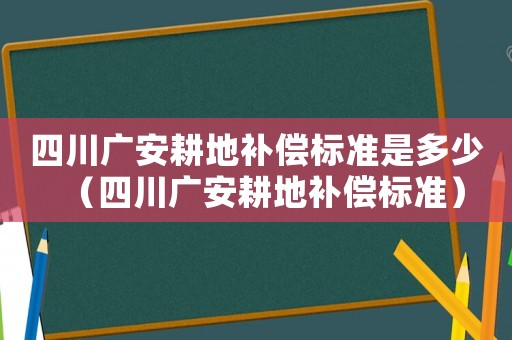 四川廣安耕地補(bǔ)償標(biāo)準(zhǔn)是多少（四川廣安耕地補(bǔ)償標(biāo)準(zhǔn)）