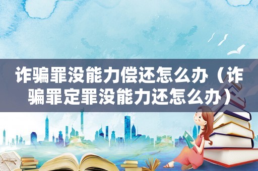 詐騙罪沒能力償還怎么辦（詐騙罪定罪沒能力還怎么辦）