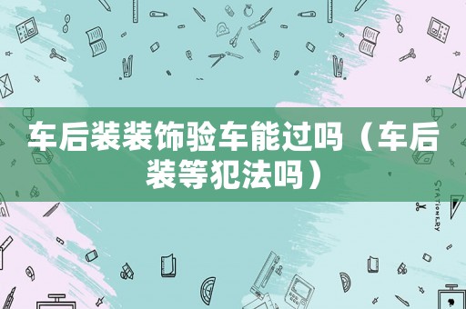 車(chē)后裝裝飾驗(yàn)車(chē)能過(guò)嗎（車(chē)后裝等犯法嗎）
