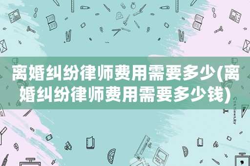 離婚糾紛律師費(fèi)用需要多少(離婚糾紛律師費(fèi)用需要多少錢)