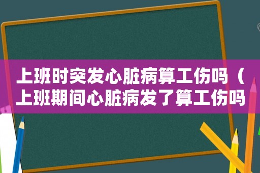 上班時(shí)突發(fā)心臟病算工傷嗎（上班期間心臟病發(fā)了算工傷嗎）