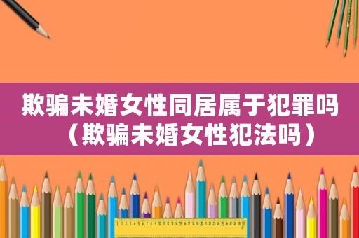 欺騙未婚女性同居屬于犯罪嗎（欺騙未婚女性犯法嗎）