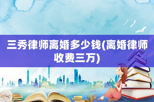 三秀律師離婚多少錢(離婚律師收費(fèi)三萬(wàn))