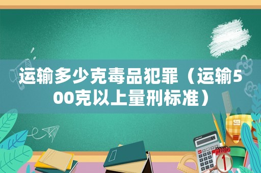 運(yùn)輸多少克毒品犯罪（運(yùn)輸500克以上量刑標(biāo)準(zhǔn)）