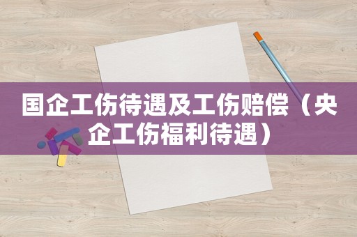 國企工傷待遇及工傷賠償（央企工傷福利待遇）