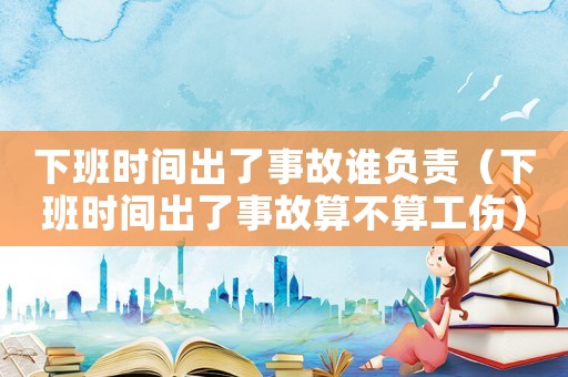 下班時(shí)間出了事故誰(shuí)負(fù)責(zé)（下班時(shí)間出了事故算不算工傷）