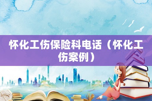 懷化工傷保險科電話（懷化工傷案例）