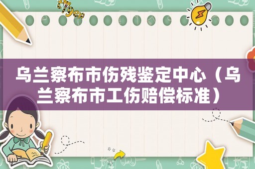 烏蘭察布市傷殘鑒定中心（烏蘭察布市工傷賠償標(biāo)準(zhǔn)）