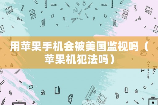 用蘋果手機會被美國監(jiān)視嗎（蘋果機犯法嗎）
