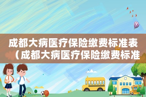 成都大病醫(yī)療保險(xiǎn)繳費(fèi)標(biāo)準(zhǔn)表（成都大病醫(yī)療保險(xiǎn)繳費(fèi)標(biāo)準(zhǔn)）