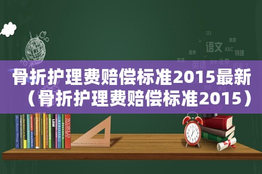 骨折護(hù)理費(fèi)賠償標(biāo)準(zhǔn)2015最新（骨折護(hù)理費(fèi)賠償標(biāo)準(zhǔn)2015）