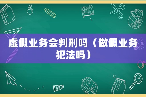 虛假業(yè)務(wù)會(huì)判刑嗎（做假業(yè)務(wù)犯法嗎）