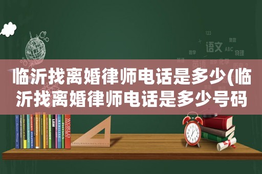 臨沂找離婚律師電話(huà)是多少(臨沂找離婚律師電話(huà)是多少號(hào)碼)