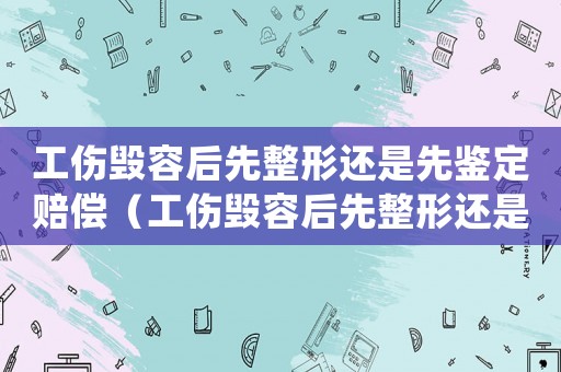 工傷毀容后先整形還是先鑒定賠償（工傷毀容后先整形還是先鑒定）