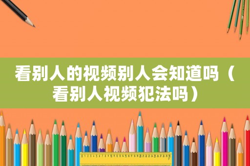 看別人的視頻別人會(huì)知道嗎（看別人視頻犯法嗎）