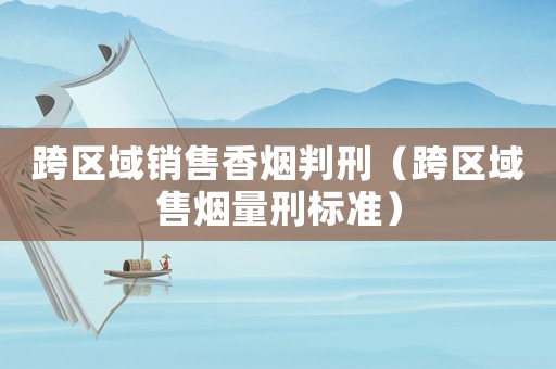 跨區(qū)域銷售香煙判刑（跨區(qū)域售煙量刑標(biāo)準(zhǔn)）