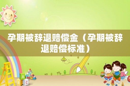 孕期被辭退賠償金（孕期被辭退賠償標(biāo)準(zhǔn)）