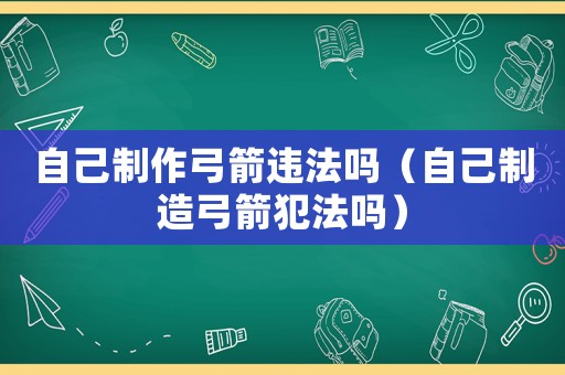 自己制作弓箭違法嗎（自己制造弓箭犯法嗎）