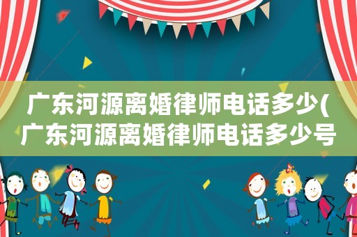 廣東河源離婚律師電話(huà)多少(廣東河源離婚律師電話(huà)多少號(hào)碼)