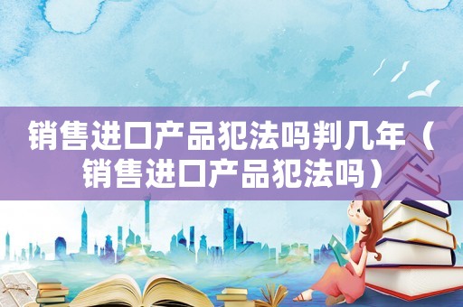 銷售進(jìn)口產(chǎn)品犯法嗎判幾年（銷售進(jìn)口產(chǎn)品犯法嗎）