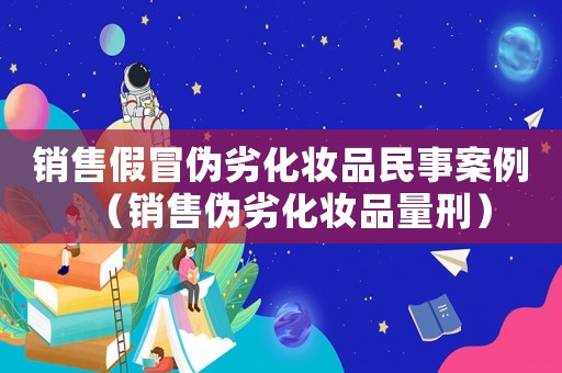 銷售假冒偽劣化妝品民事案例（銷售偽劣化妝品量刑）