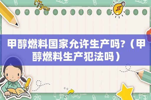 甲醇燃料國家允許生產(chǎn)嗎?（甲醇燃料生產(chǎn)犯法嗎）