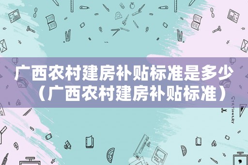 廣西農(nóng)村建房補(bǔ)貼標(biāo)準(zhǔn)是多少（廣西農(nóng)村建房補(bǔ)貼標(biāo)準(zhǔn)）