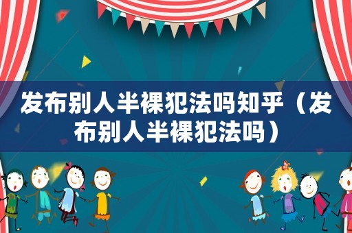 發(fā)布別人半裸犯法嗎知乎（發(fā)布別人半裸犯法嗎）