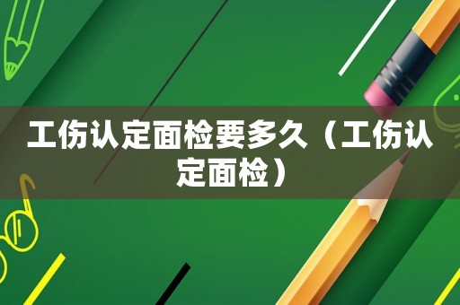 工傷認(rèn)定面檢要多久（工傷認(rèn)定面檢）