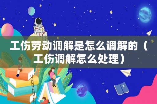 工傷勞動調(diào)解是怎么調(diào)解的（工傷調(diào)解怎么處理）