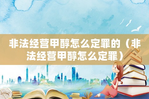 非法經(jīng)營甲醇怎么定罪的（非法經(jīng)營甲醇怎么定罪）