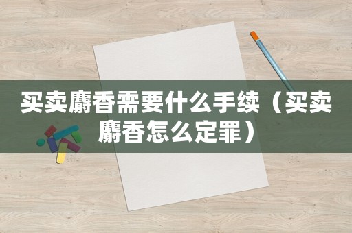 買(mǎi)賣(mài)麝香需要什么手續(xù)（買(mǎi)賣(mài)麝香怎么定罪）