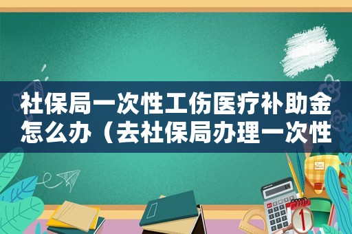 社保局一次性工傷醫(yī)療補(bǔ)助金怎么辦（去社保局辦理一次性工傷醫(yī)療補(bǔ)助金）