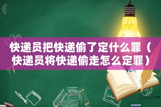 快遞員把快遞偷了定什么罪（快遞員將快遞偷走怎么定罪）