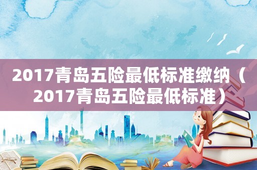 2017青島五險最低標(biāo)準(zhǔn)繳納（2017青島五險最低標(biāo)準(zhǔn)）