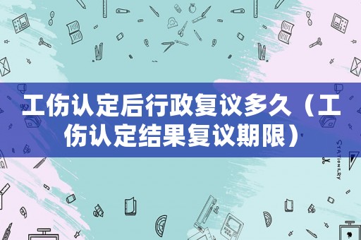工傷認(rèn)定后行政復(fù)議多久（工傷認(rèn)定結(jié)果復(fù)議期限）