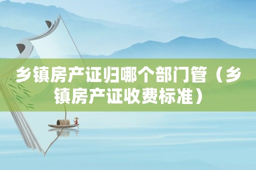 鄉(xiāng)鎮(zhèn)房產(chǎn)證歸哪個部門管（鄉(xiāng)鎮(zhèn)房產(chǎn)證收費(fèi)標(biāo)準(zhǔn)）