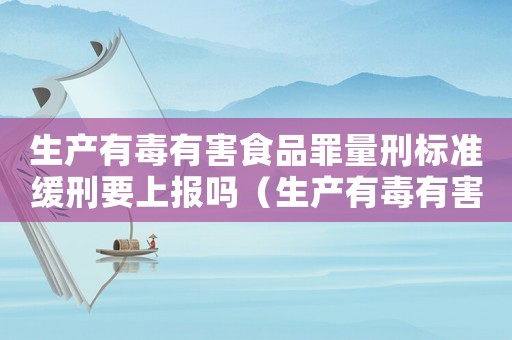 生產(chǎn)有毒有害食品罪量刑標準緩刑要上報嗎（生產(chǎn)有毒有害食品罪量刑）