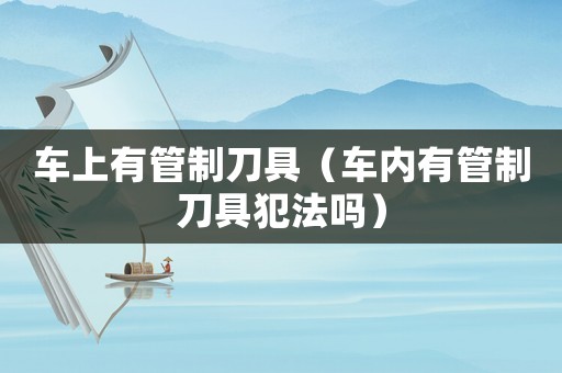 車上有管制刀具（車內(nèi)有管制刀具犯法嗎）