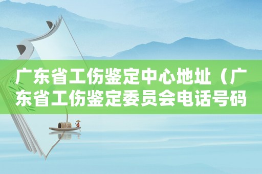 廣東省工傷鑒定中心地址（廣東省工傷鑒定委員會(huì)電話號(hào)碼）