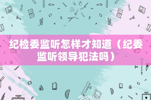 紀(jì)檢委監(jiān)聽怎樣才知道（紀(jì)委監(jiān)聽領(lǐng)導(dǎo)犯法嗎）