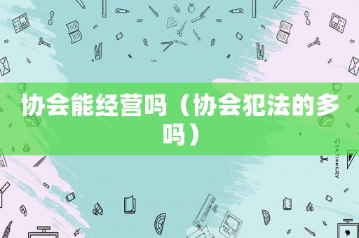協(xié)會能經(jīng)營嗎（協(xié)會犯法的多嗎）