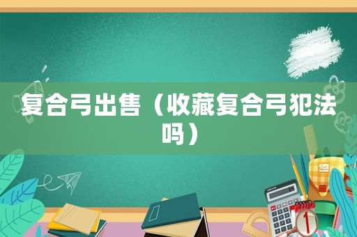 復(fù)合弓出售（收藏復(fù)合弓犯法嗎）