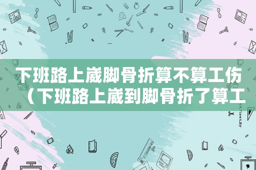下班路上崴腳骨折算不算工傷（下班路上崴到腳骨折了算工傷嗎）