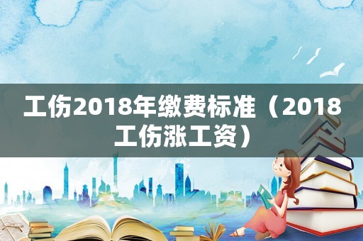 工傷2018年繳費標準（2018工傷漲工資）