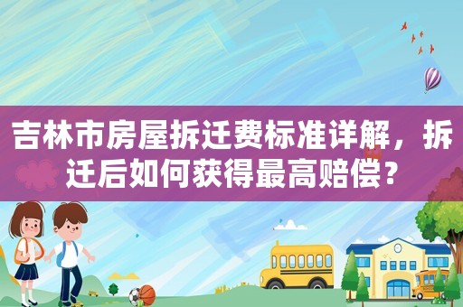吉林市房屋拆遷費(fèi)標(biāo)準(zhǔn)詳解，拆遷后如何獲得最高賠償？