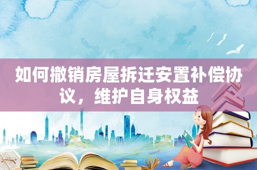 如何撤銷房屋拆遷安置補償協(xié)議，維護自身權(quán)益